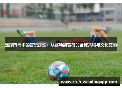 足球热潮中的音乐探索：从赛场到音符的全球共鸣与文化交融