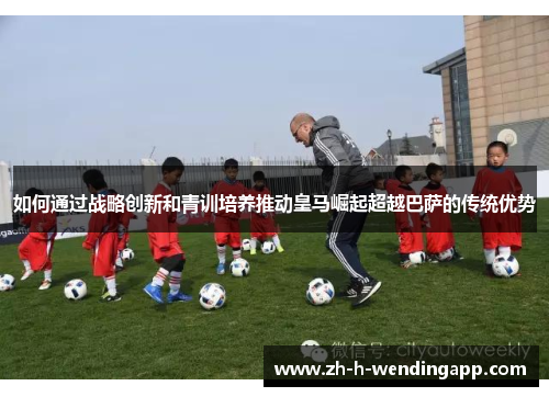 如何通过战略创新和青训培养推动皇马崛起超越巴萨的传统优势