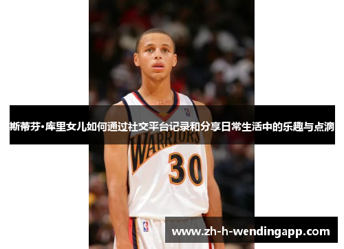 斯蒂芬·库里女儿如何通过社交平台记录和分享日常生活中的乐趣与点滴