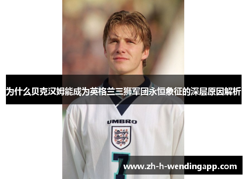 为什么贝克汉姆能成为英格兰三狮军团永恒象征的深层原因解析