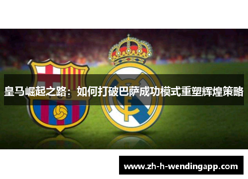 皇马崛起之路：如何打破巴萨成功模式重塑辉煌策略