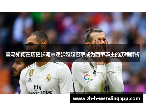 皇马如何在历史长河中逐步超越巴萨成为西甲霸主的历程解析