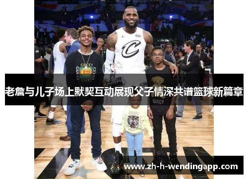 老詹与儿子场上默契互动展现父子情深共谱篮球新篇章
