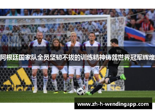 阿根廷国家队全员坚韧不拔的训练精神铸就世界冠军辉煌