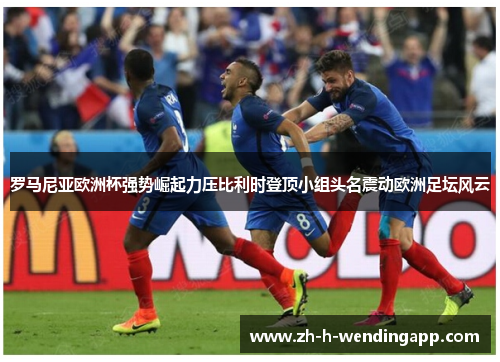 罗马尼亚欧洲杯强势崛起力压比利时登顶小组头名震动欧洲足坛风云