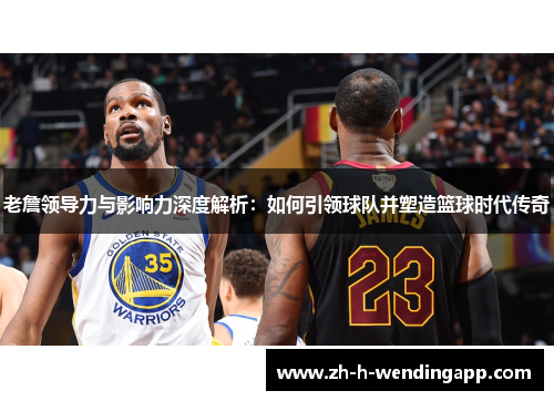 老詹领导力与影响力深度解析：如何引领球队并塑造篮球时代传奇